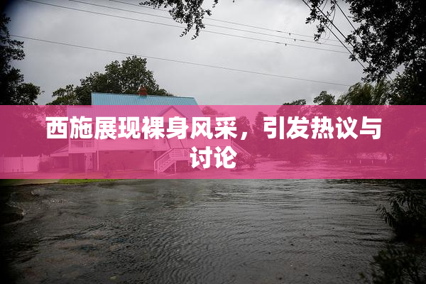 西施展现裸身风采，引发热议与讨论
