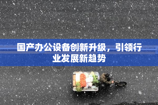 国产办公设备创新升级，引领行业发展新趋势