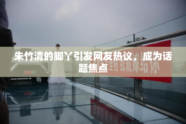 朱竹清的脚丫引发网友热议，成为话题焦点