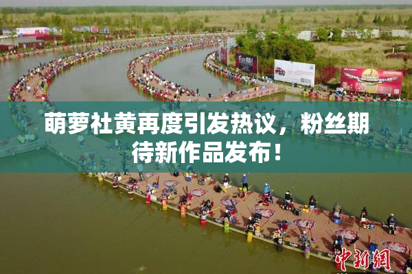 萌萝社黄再度引发热议，粉丝期待新作品发布！