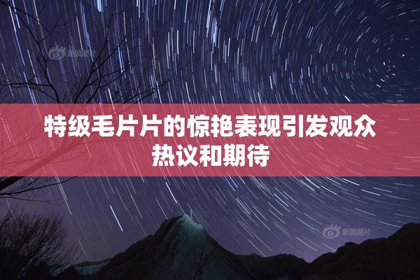 特级毛片片的惊艳表现引发观众热议和期待