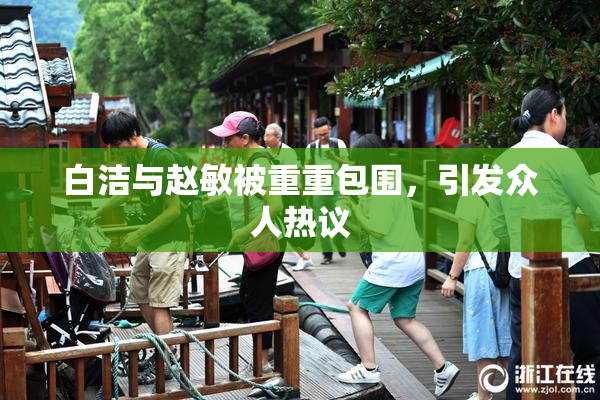 白洁与赵敏被重重包围，引发众人热议