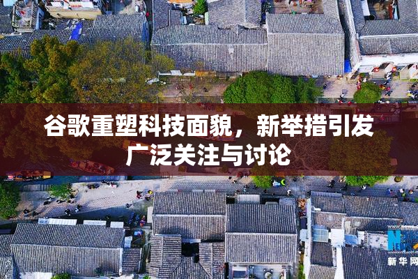 谷歌重塑科技面貌，新举措引发广泛关注与讨论