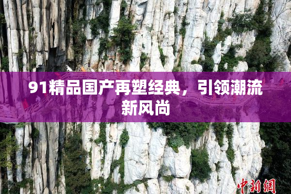91精品国产再塑经典，引领潮流新风尚