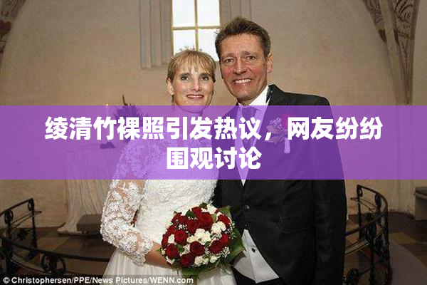 绫清竹裸照引发热议，网友纷纷围观讨论