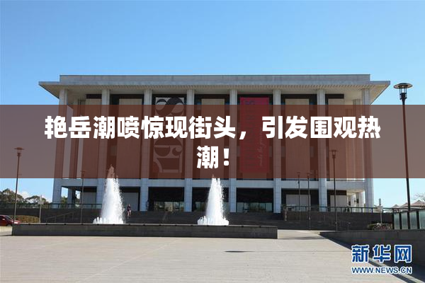 艳岳潮喷惊现街头，引发围观热潮！