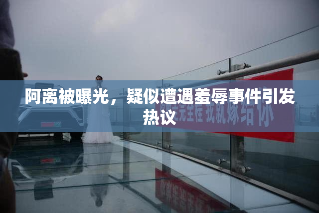 阿离被曝光，疑似遭遇羞辱事件引发热议