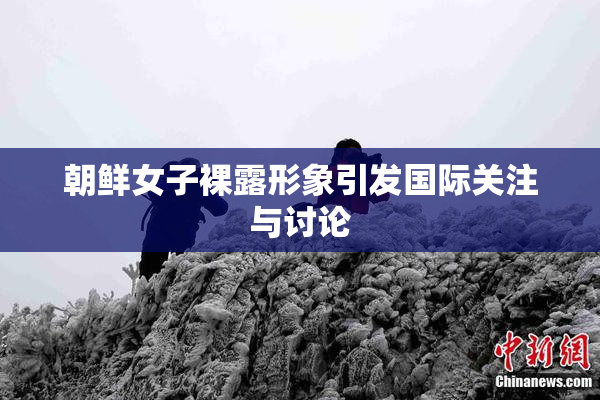 朝鲜女子裸露形象引发国际关注与讨论