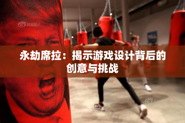 永劫席拉：揭示游戏设计背后的创意与挑战