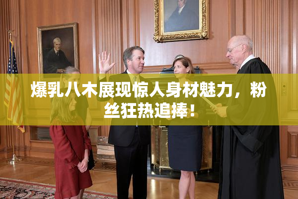 爆乳八木展现惊人身材魅力，粉丝狂热追捧！