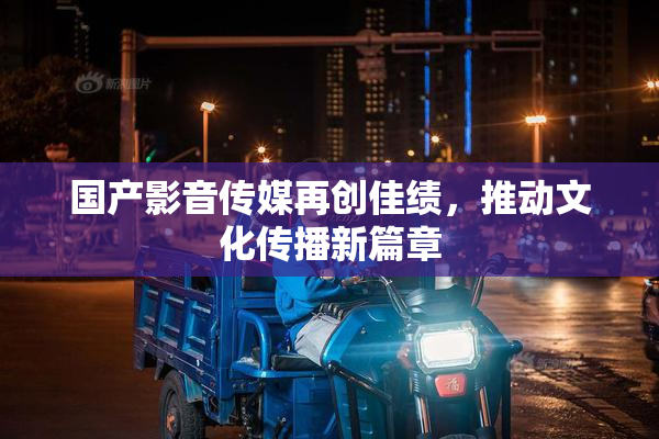 国产影音传媒再创佳绩，推动文化传播新篇章