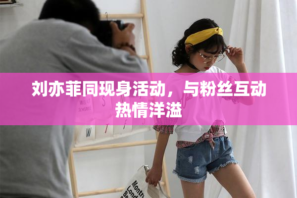 刘亦菲同现身活动，与粉丝互动热情洋溢