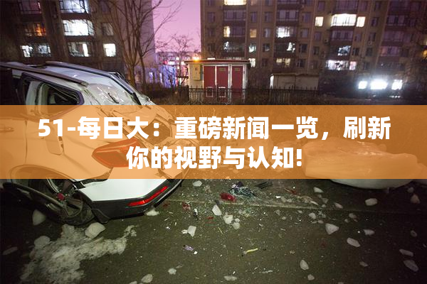 51-每日大：重磅新闻一览，刷新你的视野与认知!