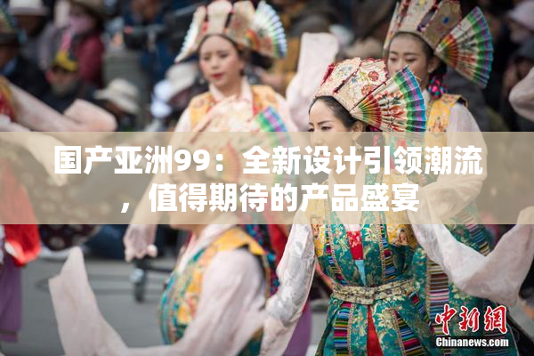 国产亚洲99：全新设计引领潮流，值得期待的产品盛宴