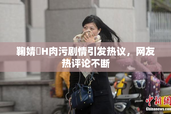 鞠婧祎H肉污剧情引发热议，网友热评论不断