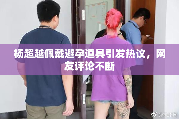 杨超越佩戴避孕道具引发热议，网友评论不断