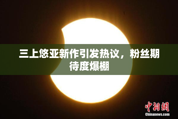 三上悠亚新作引发热议，粉丝期待度爆棚