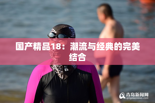国产精品18：潮流与经典的完美结合