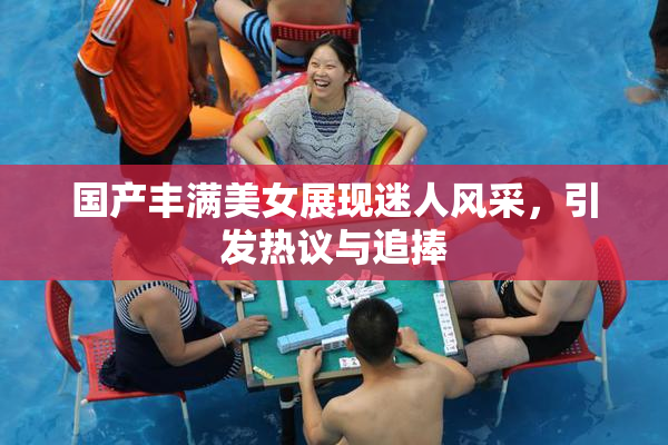 国产丰满美女展现迷人风采，引发热议与追捧