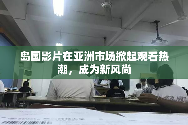 岛国影片在亚洲市场掀起观看热潮，成为新风尚