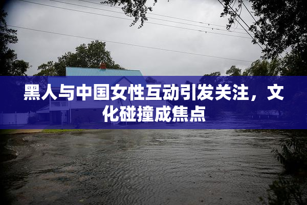 黑人与中国女性互动引发关注，文化碰撞成焦点