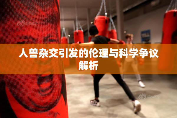 人兽杂交引发的伦理与科学争议解析