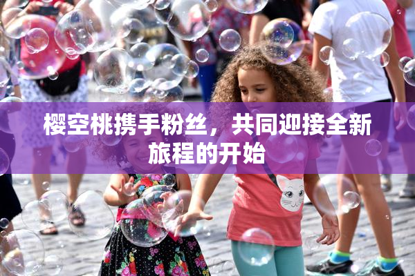 樱空桃携手粉丝，共同迎接全新旅程的开始