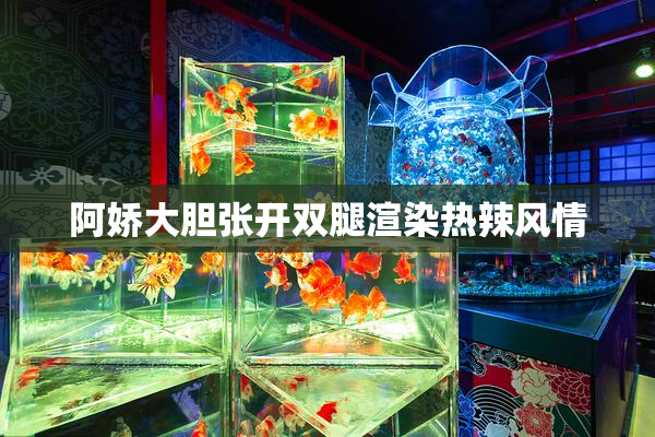 阿娇大胆张开双腿渲染热辣风情