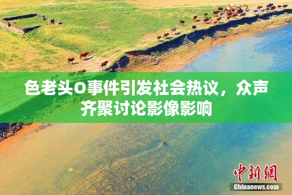 色老头O事件引发社会热议，众声齐聚讨论影像影响