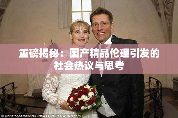 重磅揭秘：国产精品伦理引发的社会热议与思考