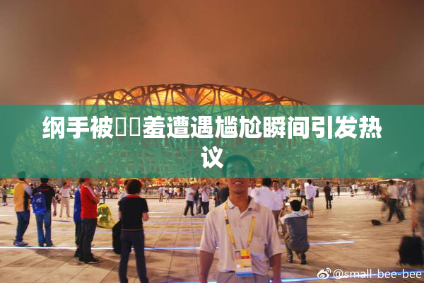 纲手被❌‌羞遭遇尴尬瞬间引发热议