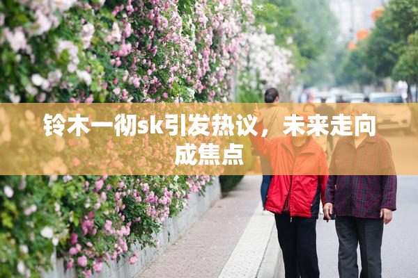铃木一彻sk引发热议，未来走向成焦点