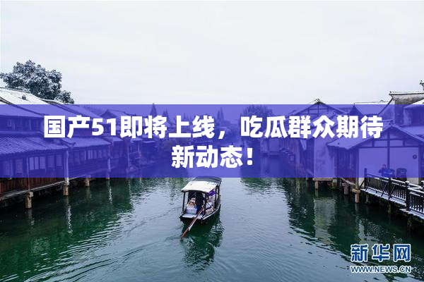 国产51即将上线，吃瓜群众期待新动态！