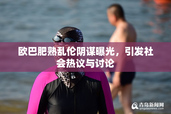 欧巴肥熟乱伦阴谋曝光，引发社会热议与讨论