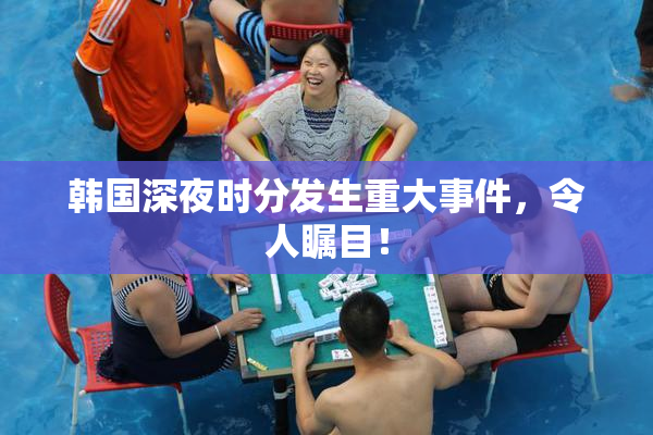 韩国深夜时分发生重大事件，令人瞩目！