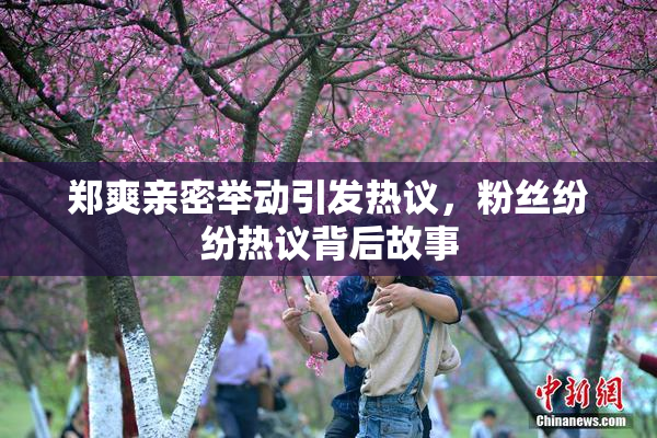 郑爽亲密举动引发热议，粉丝纷纷热议背后故事