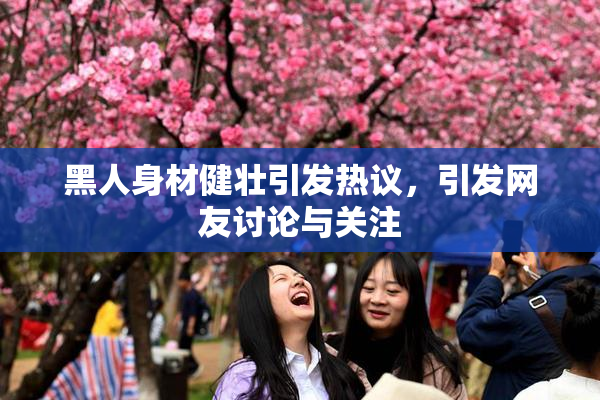 黑人身材健壮引发热议，引发网友讨论与关注