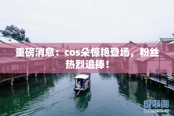 重磅消息：cos朵惊艳登场，粉丝热烈追捧！
