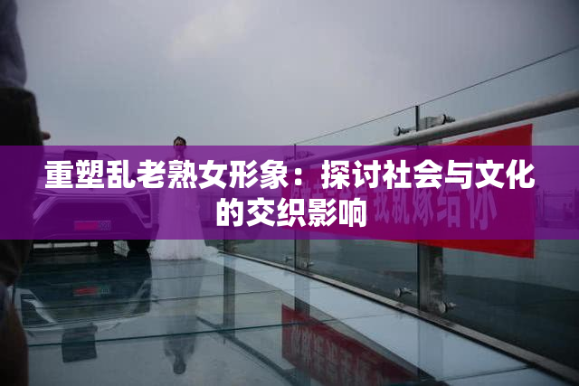 重塑乱老熟女形象：探讨社会与文化的交织影响