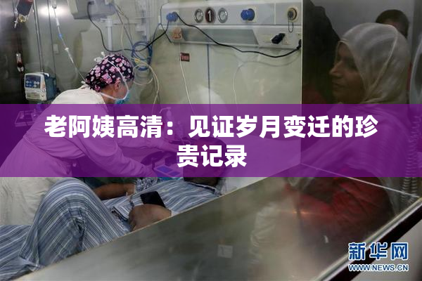 老阿姨高清：见证岁月变迁的珍贵记录