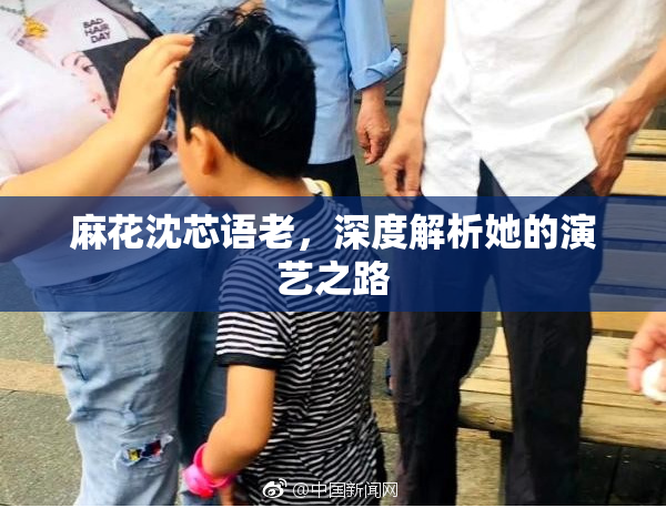 麻花沈芯语老，深度解析她的演艺之路