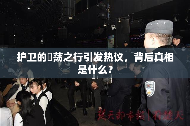 护卫的婬荡之行引发热议，背后真相是什么？