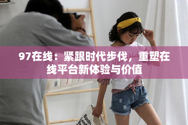 97在线：紧跟时代步伐，重塑在线平台新体验与价值