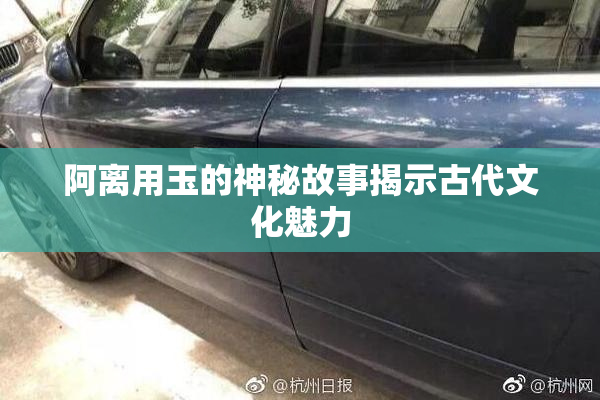 阿离用玉的神秘故事揭示古代文化魅力