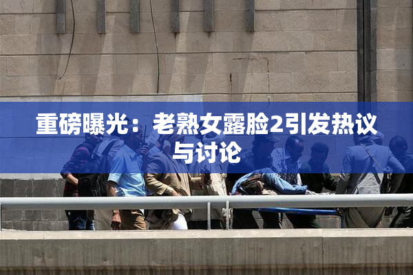 重磅曝光：老熟女露脸2引发热议与讨论