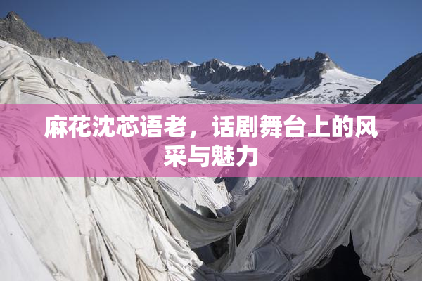 麻花沈芯语老，话剧舞台上的风采与魅力