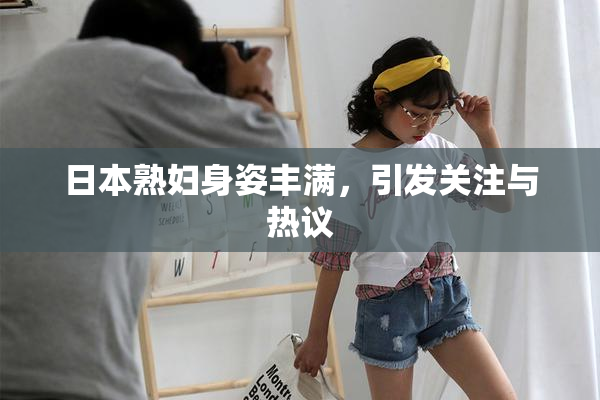 日本熟妇身姿丰满，引发关注与热议