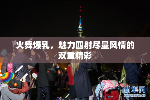 火舞爆乳，魅力四射尽显风情的双重精彩