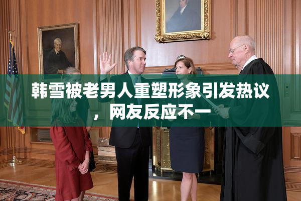 韩雪被老男人重塑形象引发热议，网友反应不一