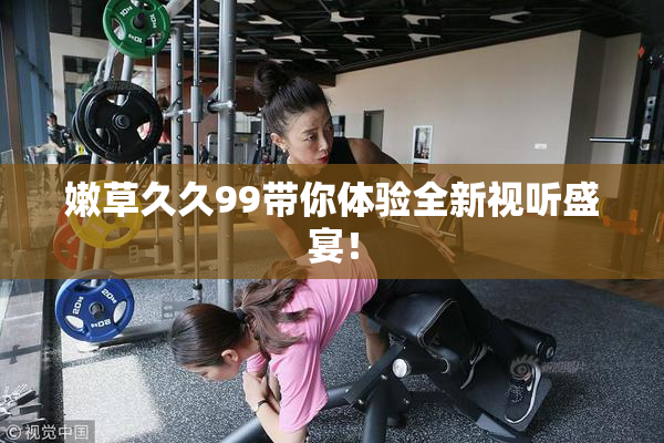 嫩草久久99带你体验全新视听盛宴！